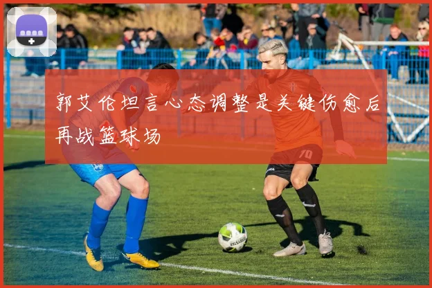 郭艾伦坦言心态调整是关键伤愈后再战篮球场