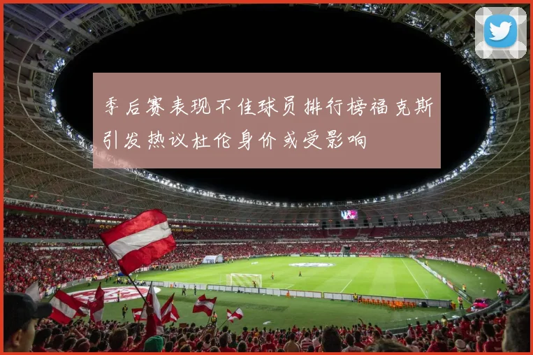 季后赛表现不佳球员排行榜福克斯引发热议杜伦身价或受影响