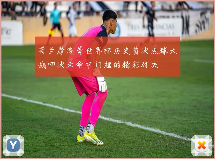 荷兰摩洛哥世界杯历史首次点球大战四次未命中门框的精彩对决