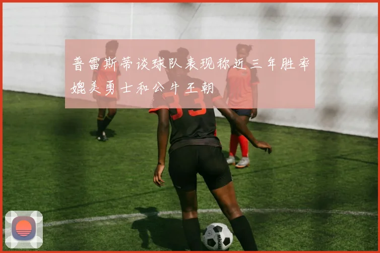 普雷斯蒂谈球队表现称近三年胜率媲美勇士和公牛王朝