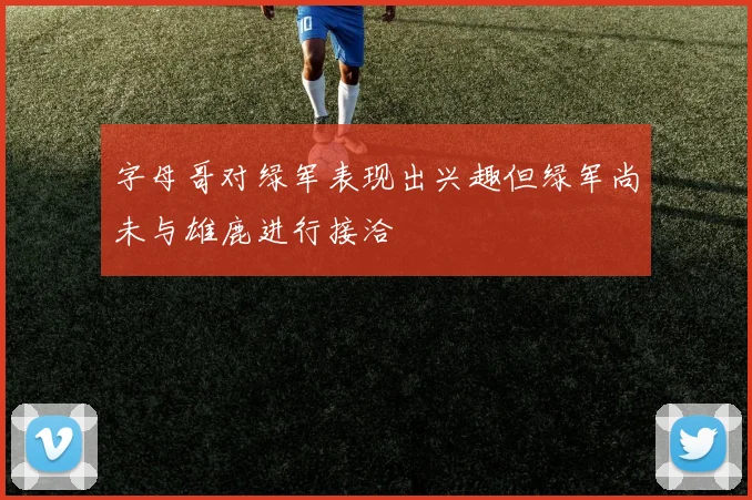 字母哥对绿军表现出兴趣但绿军尚未与雄鹿进行接洽