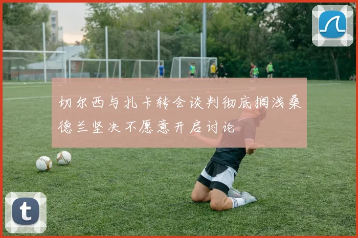 切尔西与扎卡转会谈判彻底搁浅桑德兰坚决不愿意开启讨论