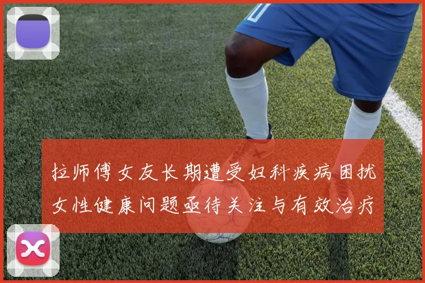拉师傅女友长期遭受妇科疾病困扰女性健康问题亟待关注与有效治疗方案