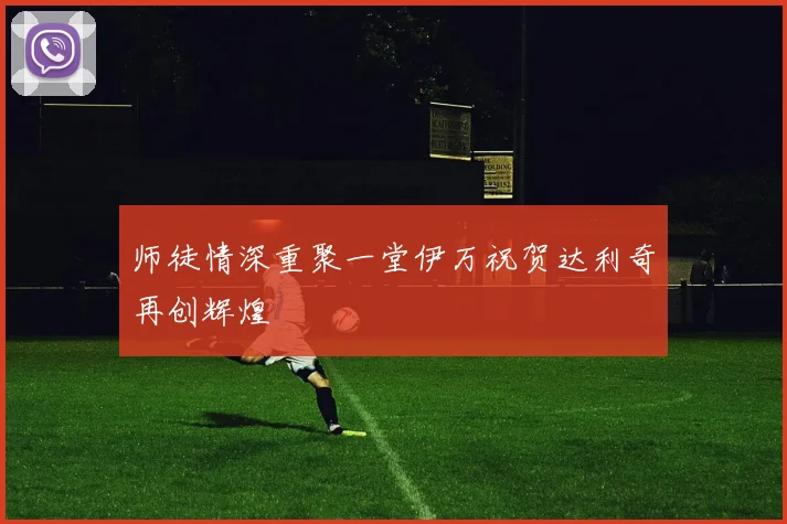 师徒情深重聚一堂伊万祝贺达利奇再创辉煌