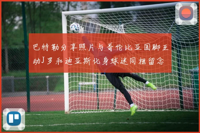 巴特勒分享照片与哥伦比亚国脚互动J罗和迪亚斯化身球迷同框留念