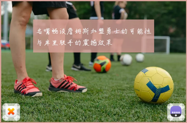 名嘴畅谈詹姆斯加盟勇士的可能性与库里联手的震撼效果