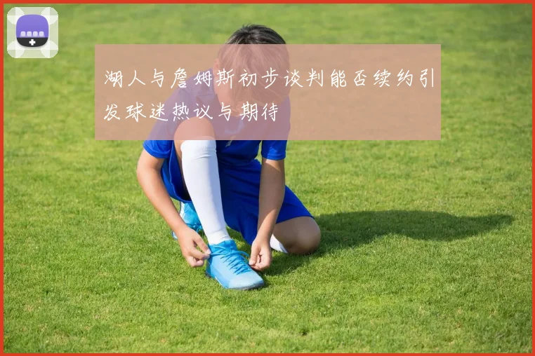 湖人与詹姆斯初步谈判能否续约引发球迷热议与期待