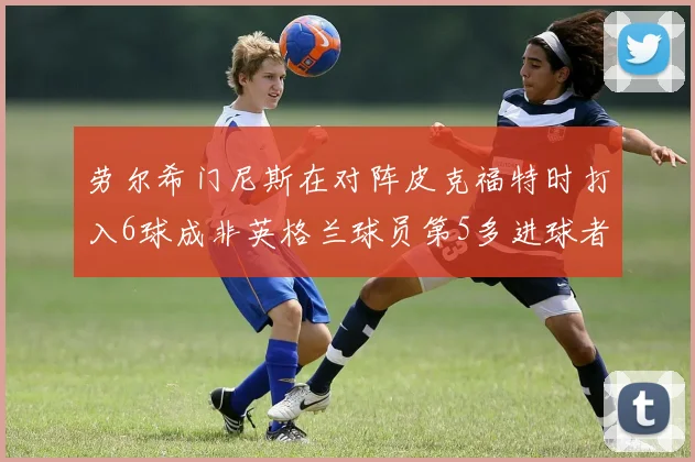 劳尔希门尼斯在对阵皮克福特时打入6球成非英格兰球员第5多进球者