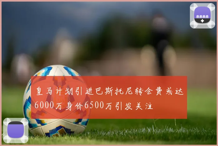 皇马计划引进巴斯托尼转会费或达6000万身价6500万引发关注